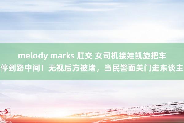 melody marks 肛交 女司机接娃凯旋把车停到路中间！无视后方被堵，当民警面关门走东谈主