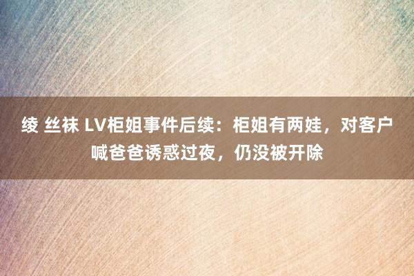 绫 丝袜 LV柜姐事件后续：柜姐有两娃，对客户喊爸爸诱惑过夜，仍没被开除