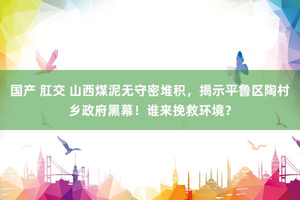 国产 肛交 山西煤泥无守密堆积，揭示平鲁区陶村乡政府黑幕！谁来挽救环境？