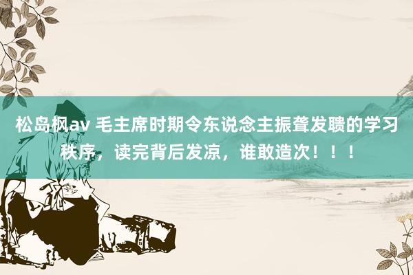 松岛枫av 毛主席时期令东说念主振聋发聩的学习秩序，读完背后发凉，谁敢造次！！！