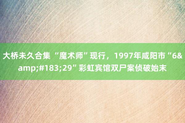 大桥未久合集 “魔术师”现行，1997年咸阳市“6&#183;29”彩虹宾馆双尸案侦破始末