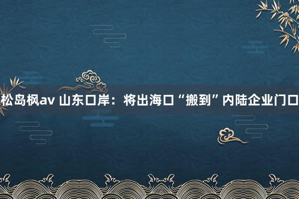 松岛枫av 山东口岸：将出海口“搬到”内陆企业门口