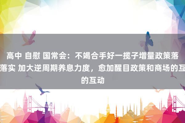 高中 自慰 国常会：不竭合手好一揽子增量政策落地落实 加大逆周期养息力度，愈加醒目政策和商场的互动