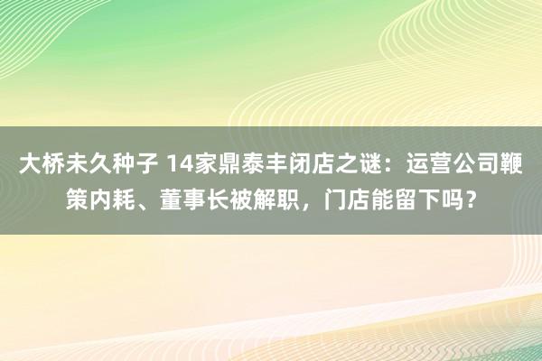 大桥未久种子 14家鼎泰丰闭店之谜：运营公司鞭策内耗、董事长被解职，门店能留下吗？