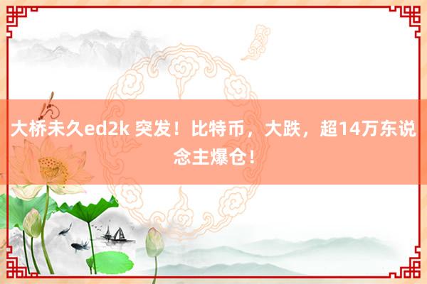 大桥未久ed2k 突发！比特币，大跌，超14万东说念主爆仓！