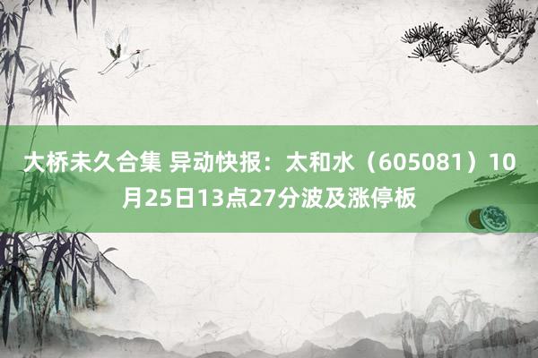 大桥未久合集 异动快报：太和水（605081）10月25日13点27分波及涨停板