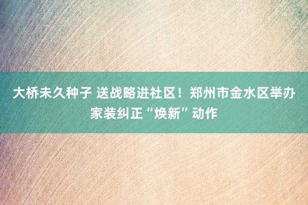 大桥未久种子 送战略进社区！郑州市金水区举办家装纠正“焕新”动作