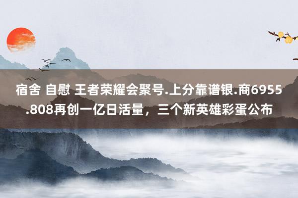 宿舍 自慰 王者荣耀会聚号.上分靠谱银.商6955.808再创一亿日活量，三个新英雄彩蛋公布