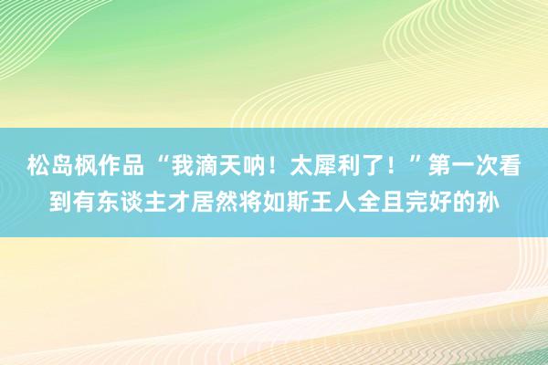 松岛枫作品 “我滴天呐！太犀利了！”第一次看到有东谈主才居然将如斯王人全且完好的孙