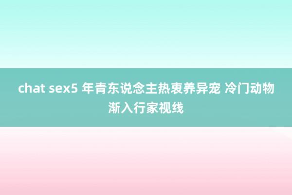 chat sex5 年青东说念主热衷养异宠 冷门动物渐入行家视线