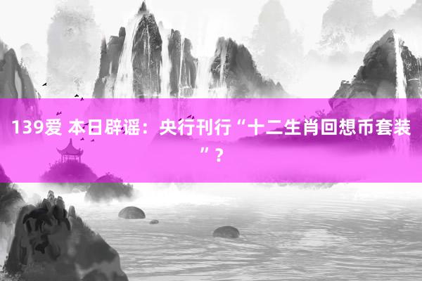 139爱 本日辟谣：央行刊行“十二生肖回想币套装”？