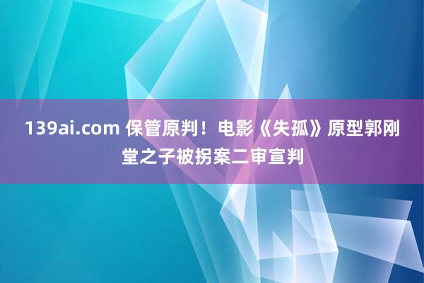 139ai.com 保管原判！电影《失孤》原型郭刚堂之子被拐案二审宣判