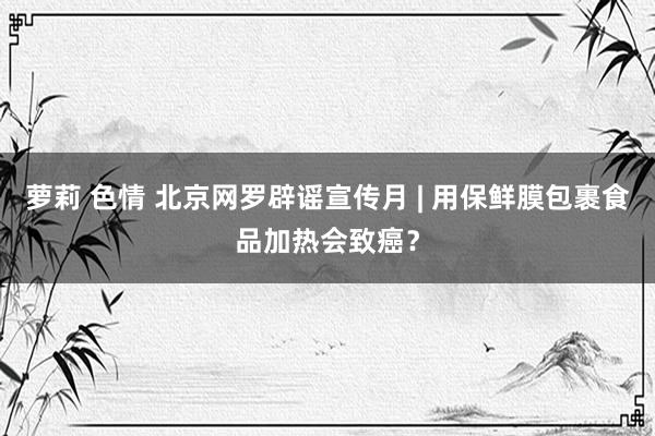 萝莉 色情 北京网罗辟谣宣传月 | 用保鲜膜包裹食品加热会致癌？