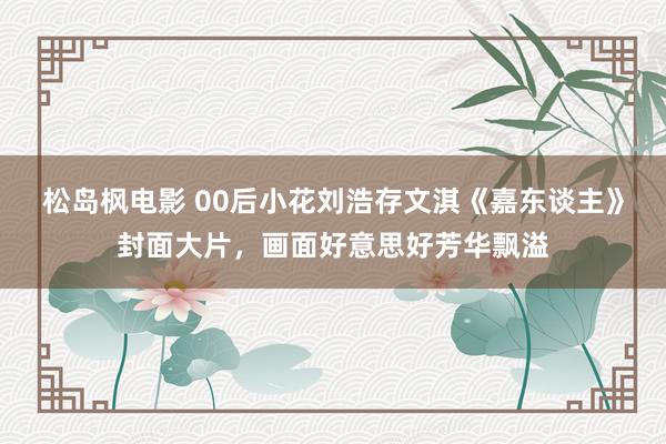 松岛枫电影 00后小花刘浩存文淇《嘉东谈主》封面大片，画面好意思好芳华飘溢