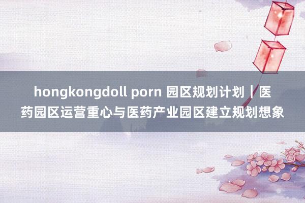 hongkongdoll porn 园区规划计划｜医药园区运营重心与医药产业园区建立规划想象