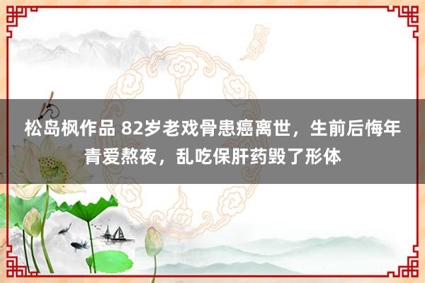 松岛枫作品 82岁老戏骨患癌离世，生前后悔年青爱熬夜，乱吃保肝药毁了形体