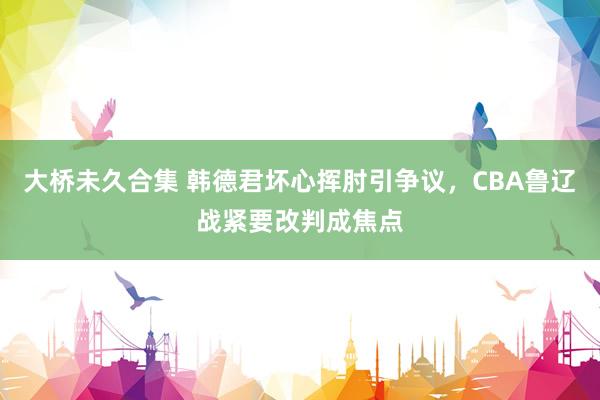 大桥未久合集 韩德君坏心挥肘引争议，CBA鲁辽战紧要改判成焦点