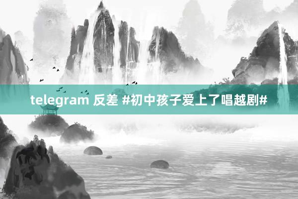 telegram 反差 #初中孩子爱上了唱越剧#