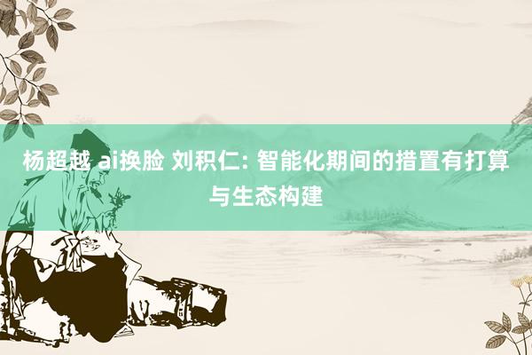 杨超越 ai换脸 刘积仁: 智能化期间的措置有打算与生态构建