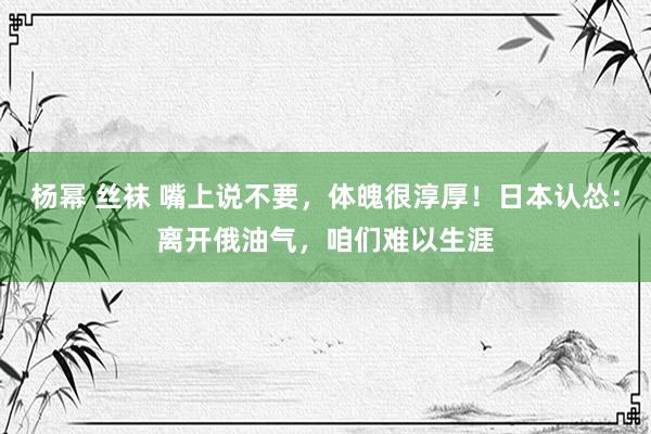 杨幂 丝袜 嘴上说不要，体魄很淳厚！日本认怂：离开俄油气，咱们难以生涯