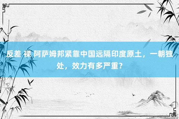 反差 裸 阿萨姆邦紧靠中国远隔印度原土，一朝独处，效力有多严重？