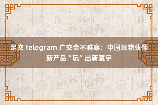 足交 telegram 广交会不雅察：中国玩物业翻新产品“玩”出新寰宇