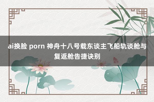 ai换脸 porn 神舟十八号载东谈主飞船轨谈舱与复返舱告捷诀别