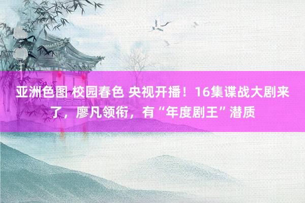 亚洲色图 校园春色 央视开播！16集谍战大剧来了，廖凡领衔，有“年度剧王”潜质