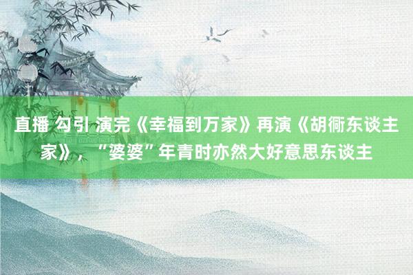 直播 勾引 演完《幸福到万家》再演《胡衕东谈主家》，“婆婆”年青时亦然大好意思东谈主