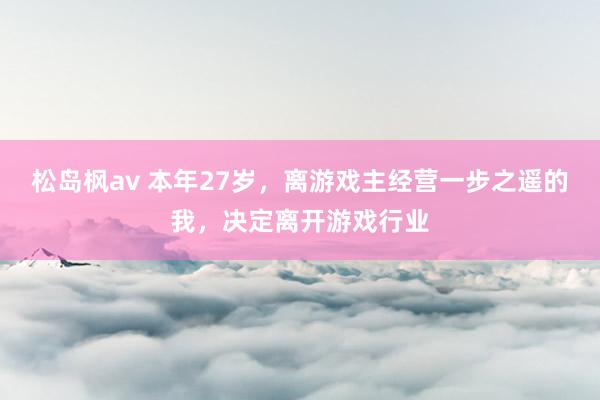 松岛枫av 本年27岁，离游戏主经营一步之遥的我，决定离开游戏行业