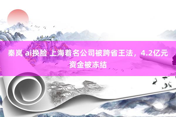 秦岚 ai换脸 上海着名公司被跨省王法，4.2亿元资金被冻结