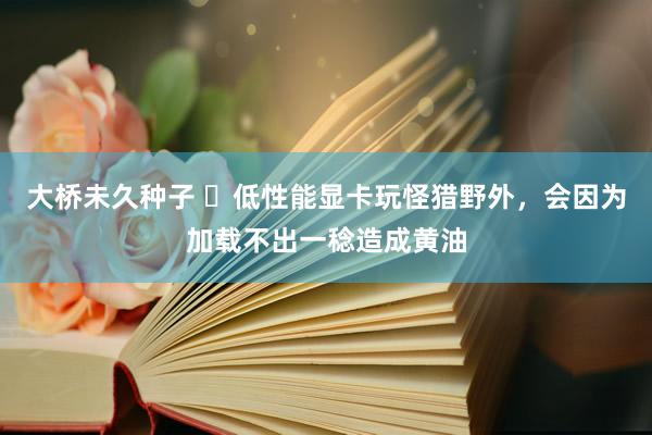 大桥未久种子 ​低性能显卡玩怪猎野外，会因为加载不出一稔造成黄油