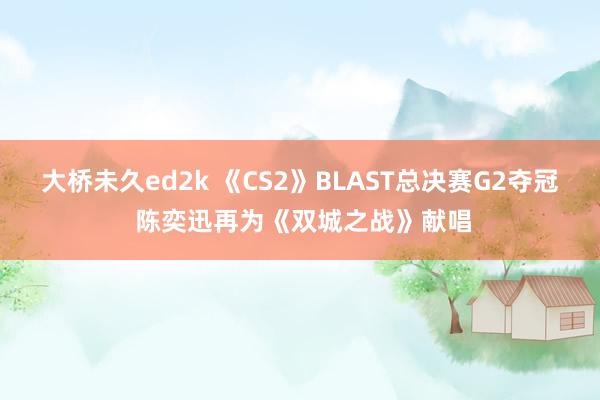 大桥未久ed2k 《CS2》BLAST总决赛G2夺冠 陈奕迅再为《双城之战》献唱