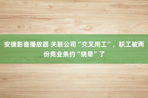 安捷影音播放器 关联公司“交叉用工”，职工被两份竞业条约“绕晕”了