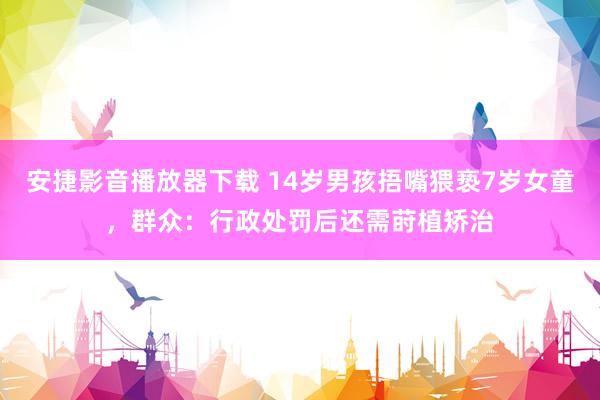 安捷影音播放器下载 14岁男孩捂嘴猥亵7岁女童，群众：行政处罚后还需莳植矫治