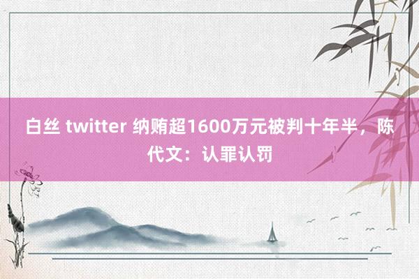 白丝 twitter 纳贿超1600万元被判十年半，陈代文：认罪认罚