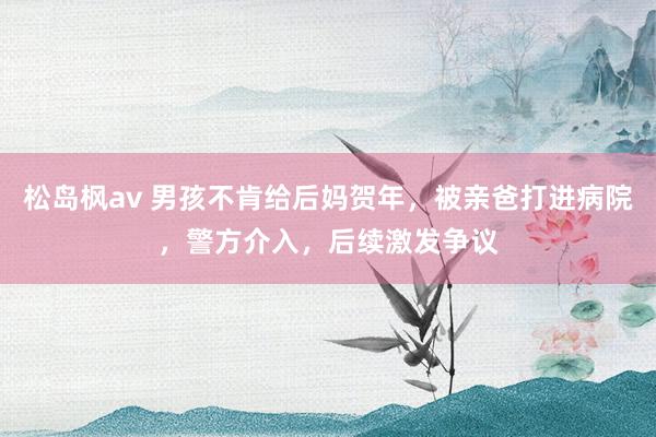 松岛枫av 男孩不肯给后妈贺年，被亲爸打进病院，警方介入，后续激发争议