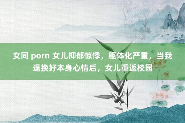 女同 porn 女儿抑郁惊悸，躯体化严重，当我退换好本身心情后，女儿重返校园