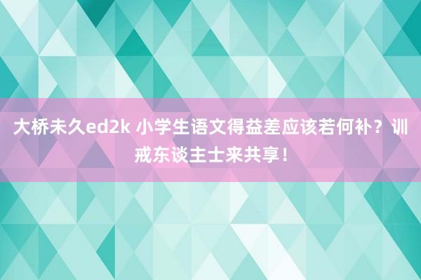 大桥未久ed2k 小学生语文得益差应该若何补？训戒东谈主士来共享！