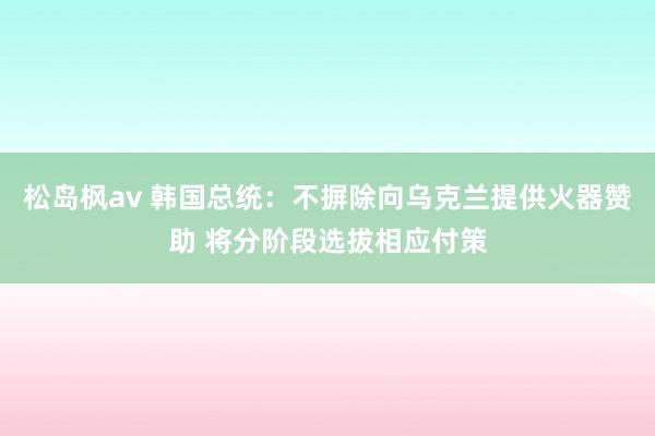 松岛枫av 韩国总统：不摒除向乌克兰提供火器赞助 将分阶段选拔相应付策