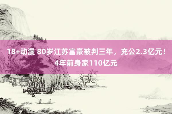 18+动漫 80岁江苏富豪被判三年，充公2.3亿元！4年前身家110亿元