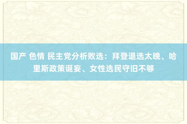 国产 色情 民主党分析败选：拜登退选太晚、哈里斯政策诞妄、女性选民守旧不够