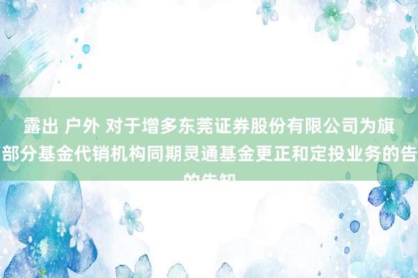 露出 户外 对于增多东莞证券股份有限公司为旗下部分基金代销机构同期灵通基金更正和定投业务的告知