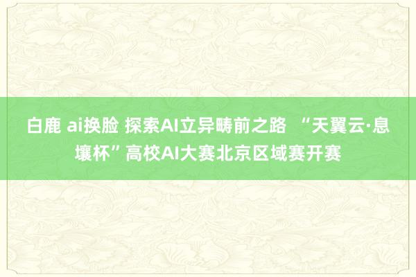 白鹿 ai换脸 探索AI立异畴前之路  “天翼云·息壤杯”高校AI大赛北京区域赛开赛