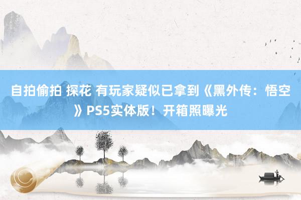 自拍偷拍 探花 有玩家疑似已拿到《黑外传：悟空》PS5实体版！开箱照曝光