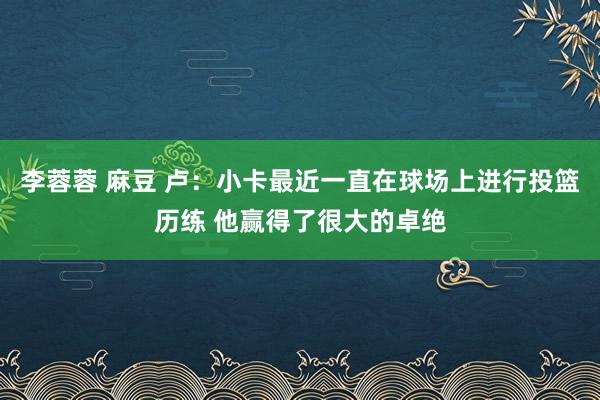 李蓉蓉 麻豆 卢：小卡最近一直在球场上进行投篮历练 他赢得了很大的卓绝