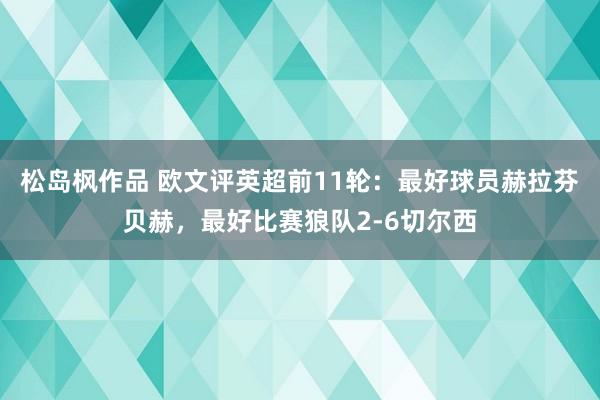 松岛枫作品 欧文评英超前11轮：最好球员赫拉芬贝赫，最好比赛狼队2-6切尔西