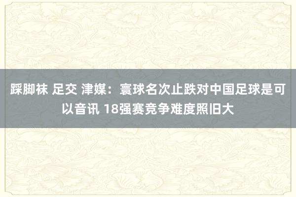 踩脚袜 足交 津媒：寰球名次止跌对中国足球是可以音讯 18强赛竞争难度照旧大