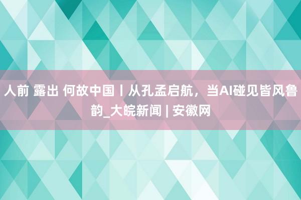 人前 露出 何故中国丨从孔孟启航，当AI碰见皆风鲁韵_大皖新闻 | 安徽网