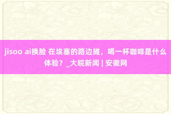 jisoo ai换脸 在埃塞的路边摊，喝一杯咖啡是什么体验？_大皖新闻 | 安徽网